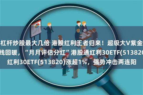 杠杆炒股最大几倍 港股红利王者归来！超级大V紫金陈也来了？三桶油全线回暖，“月月评估分红”港股通红利30ETF(513820)涨超1%，强势冲击两连阳