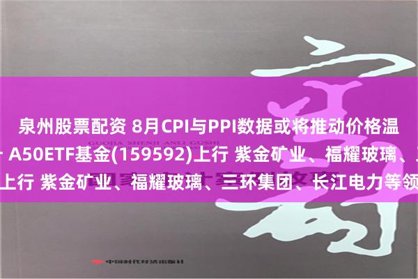 泉州股票配资 8月CPI与PPI数据或将推动价格温和回升的政策力度上升 A50ETF基金(159592)上行 紫金矿业、福耀玻璃、三环集团、长江电力等领涨