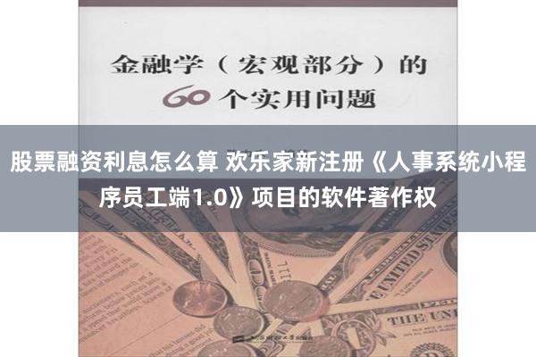 股票融资利息怎么算 欢乐家新注册《人事系统小程序员工端1.0》项目的软件著作权