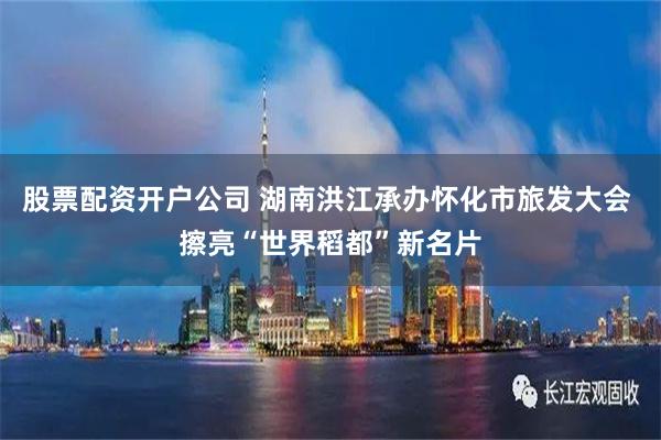 股票配资开户公司 湖南洪江承办怀化市旅发大会 擦亮“世界稻都”新名片