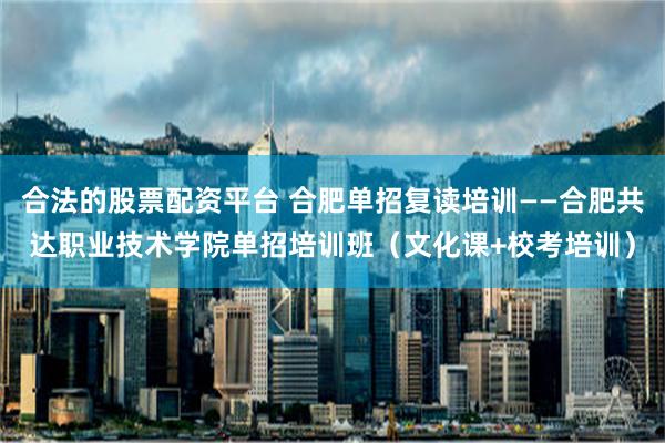 合法的股票配资平台 合肥单招复读培训——合肥共达职业技术学院单招培训班（文化课+校考培训）