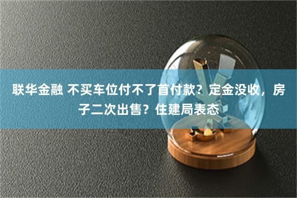 联华金融 不买车位付不了首付款？定金没收，房子二次出售？住建局表态