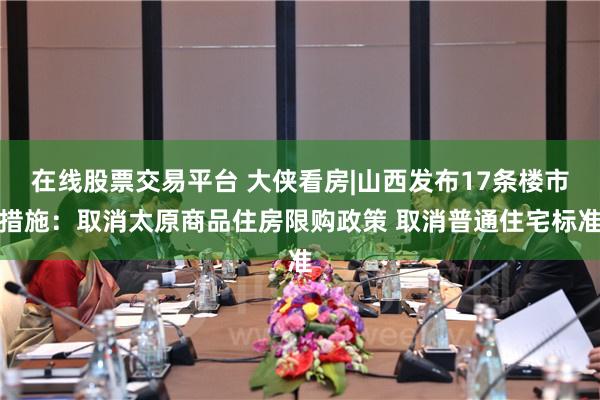 在线股票交易平台 大侠看房|山西发布17条楼市措施：取消太原商品住房限购政策 取消普通住宅标准