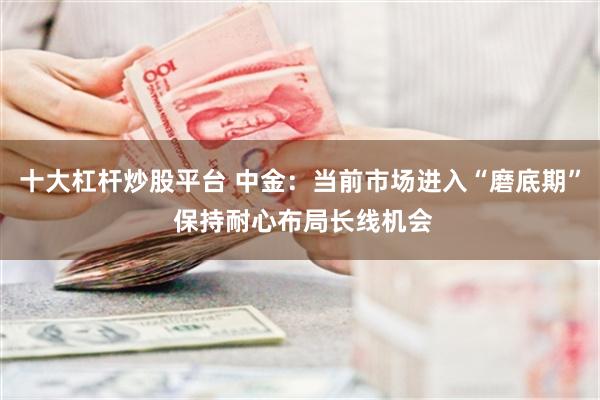 十大杠杆炒股平台 中金：当前市场进入“磨底期” 保持耐心布局长线机会