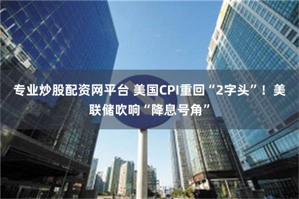 专业炒股配资网平台 美国CPI重回“2字头”！美联储吹响“降息号角”