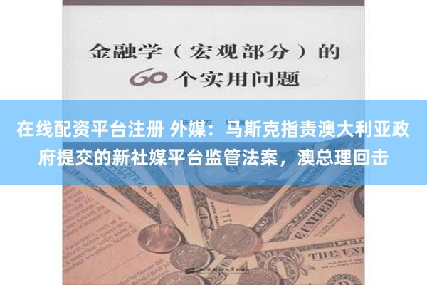 在线配资平台注册 外媒：马斯克指责澳大利亚政府提交的新社媒平台监管法案，澳总理回击