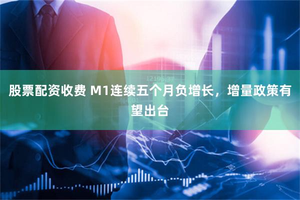 股票配资收费 M1连续五个月负增长，增量政策有望出台