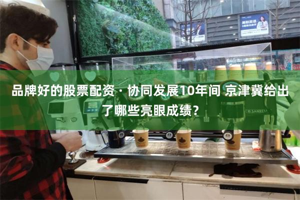 品牌好的股票配资 · 协同发展10年间 京津冀给出了哪些亮眼成绩？