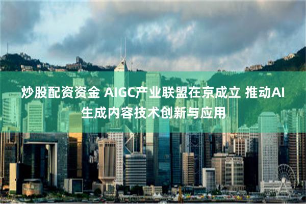 炒股配资资金 AIGC产业联盟在京成立 推动AI生成内容技术创新与应用