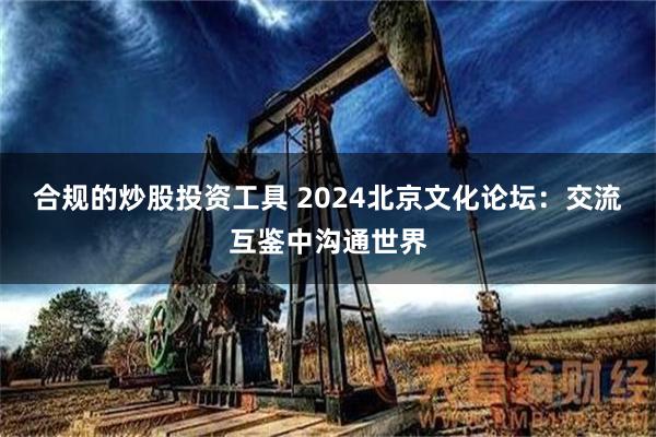 合规的炒股投资工具 2024北京文化论坛：交流互鉴中沟通世界