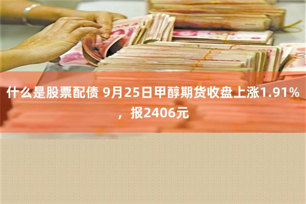 什么是股票配债 9月25日甲醇期货收盘上涨1.91%，报2406元