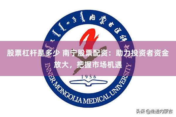 股票杠杆是多少 南宁股票配资：助力投资者资金放大，把握市场机遇