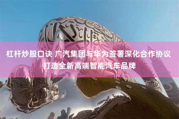 杠杆炒股口诀 广汽集团与华为签署深化合作协议 打造全新高端智能汽车品牌