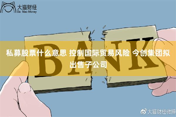 私募股票什么意思 控制国际贸易风险 今创集团拟出售子公司