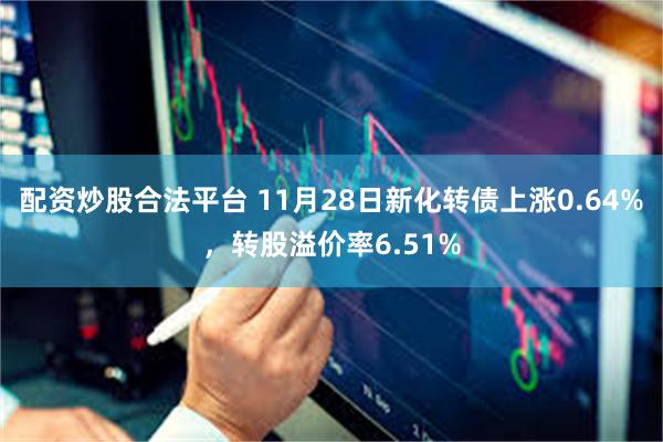 配资炒股合法平台 11月28日新化转债上涨0.64%，转股溢价率6.51%