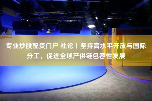 专业炒股配资门户 社论丨坚持高水平开放与国际分工，促进全球产供链包容性发展