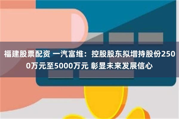 福建股票配资 一汽富维：控股股东拟增持股份2500万元至5000万元 彰显未来发展信心