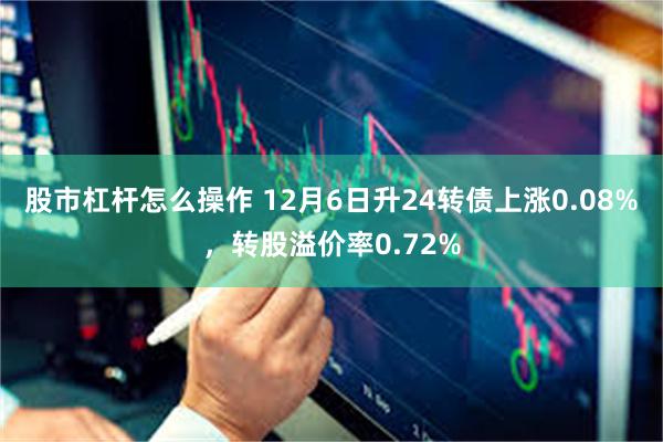 股市杠杆怎么操作 12月6日升24转债上涨0.08%，转股溢价率0.72%