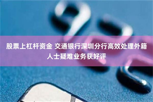 股票上杠杆资金 交通银行深圳分行高效处理外籍人士疑难业务获好评