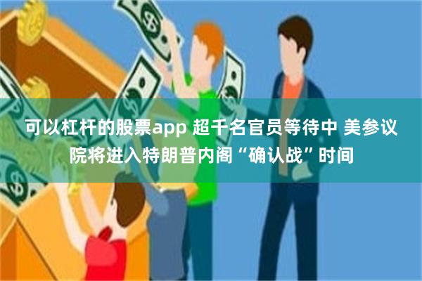 可以杠杆的股票app 超千名官员等待中 美参议院将进入特朗普内阁“确认战”时间