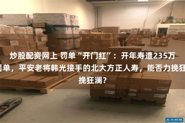 炒股配资网上 罚单“开门红”：开年寿遭235万元罚单，平安老将韩光接手的北大方正人寿，能否力挽狂澜？