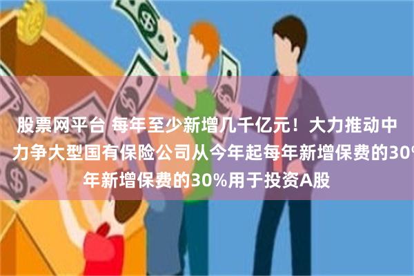 股票网平台 每年至少新增几千亿元！大力推动中长期资金入市，力争大型国有保险公司从今年起每年新增保费的30%用于投资A股