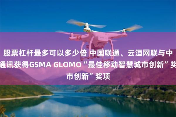 股票杠杆最多可以多少倍 中国联通、云洹网联与中兴通讯获得GSMA GLOMO“最佳移动智慧城市创新”奖项