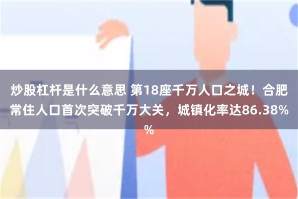 炒股杠杆是什么意思 第18座千万人口之城！合肥常住人口首次突破千万大关，城镇化率达86.38%