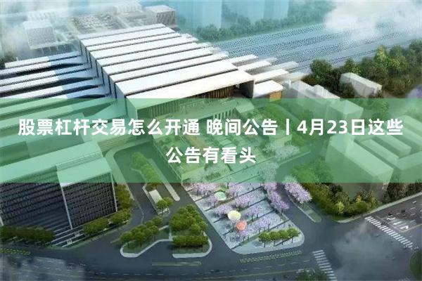 股票杠杆交易怎么开通 晚间公告丨4月23日这些公告有看头