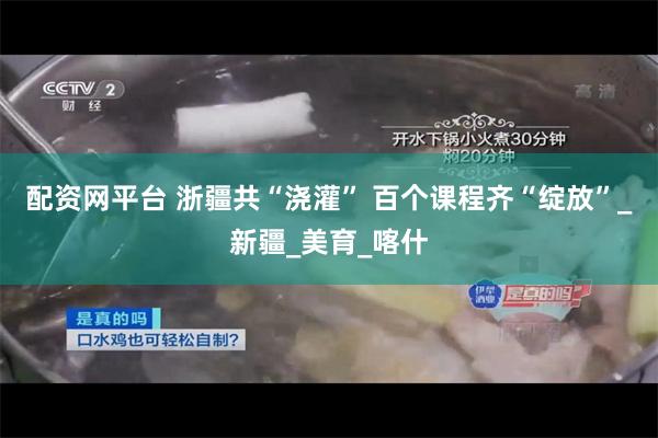 配资网平台 浙疆共“浇灌” 百个课程齐“绽放”_新疆_美育_喀什