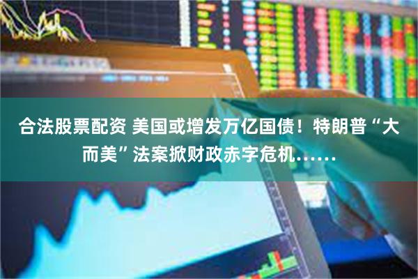 合法股票配资 美国或增发万亿国债！特朗普“大而美”法案掀财政赤字危机……