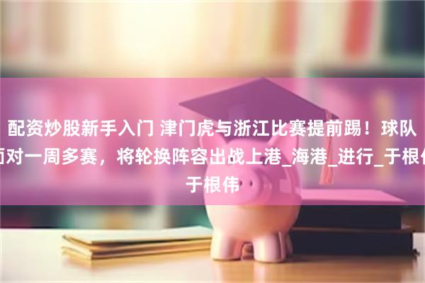配资炒股新手入门 津门虎与浙江比赛提前踢！球队面对一周多赛，将轮换阵容出战上港_海港_进行_于根伟