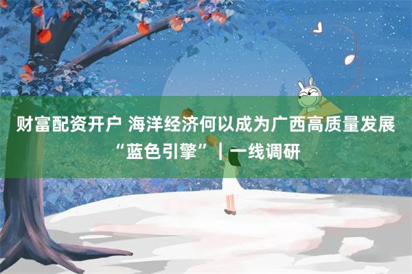 财富配资开户 海洋经济何以成为广西高质量发展“蓝色引擎”｜一线调研