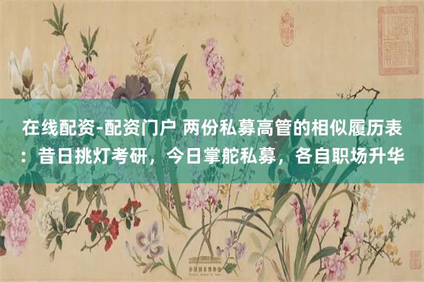 在线配资-配资门户 两份私募高管的相似履历表：昔日挑灯考研，今日掌舵私募，各自职场升华