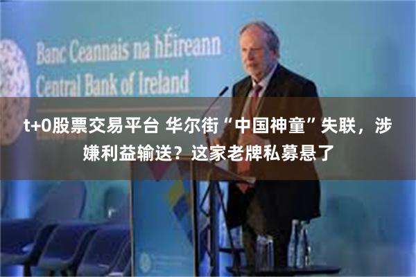 t+0股票交易平台 华尔街“中国神童”失联，涉嫌利益输送？这家老牌私募悬了